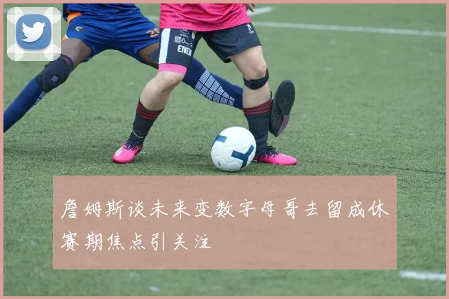 詹姆斯谈未来变数字母哥去留成休赛期焦点引关注