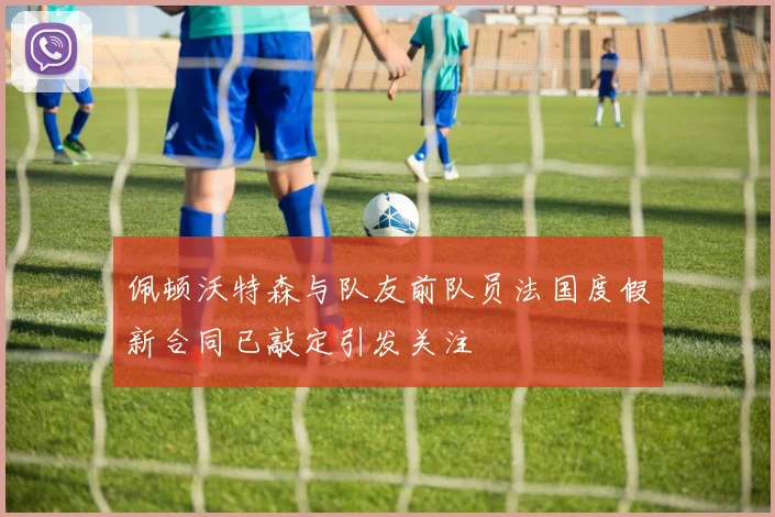 佩顿沃特森与队友前队员法国度假新合同已敲定引发关注