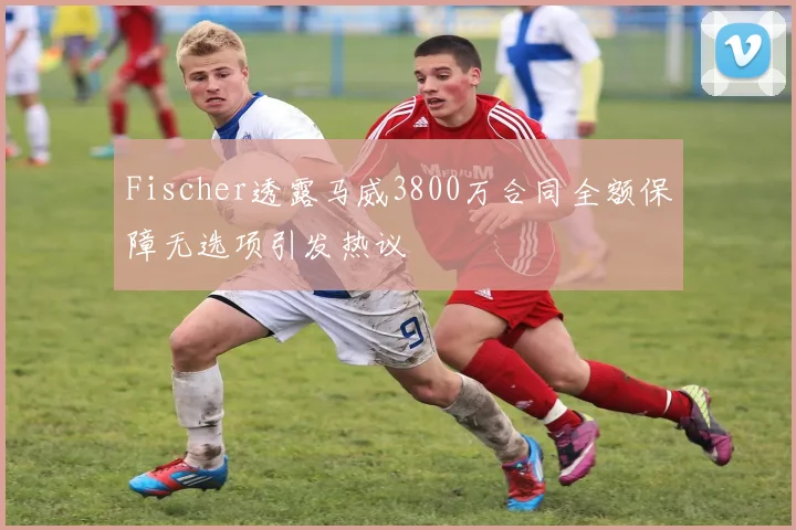 Fischer透露马威3800万合同全额保障无选项引发热议