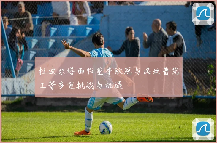 拉波尔塔面临重夺欧冠与诺坎普完工等多重挑战与机遇