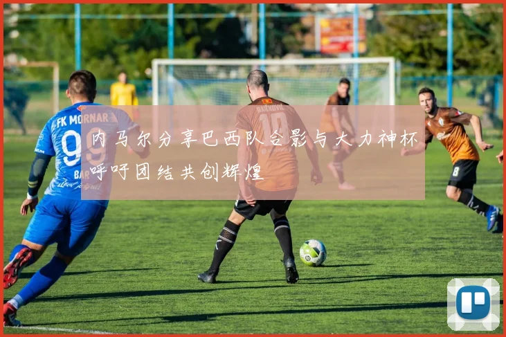 内马尔分享巴西队合影与大力神杯呼吁团结共创辉煌