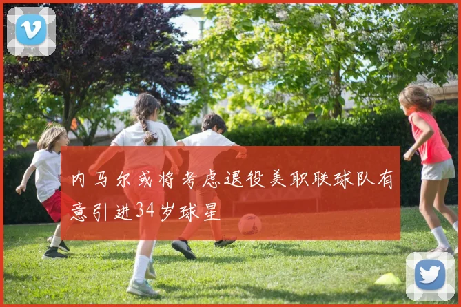 内马尔或将考虑退役美职联球队有意引进34岁球星