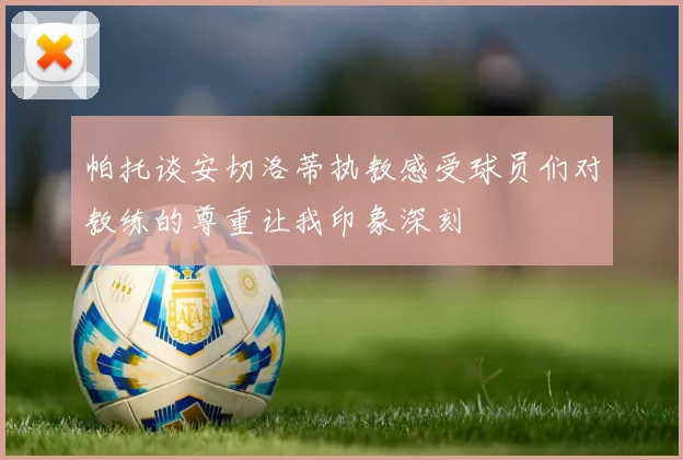 帕托谈安切洛蒂执教感受球员们对教练的尊重让我印象深刻