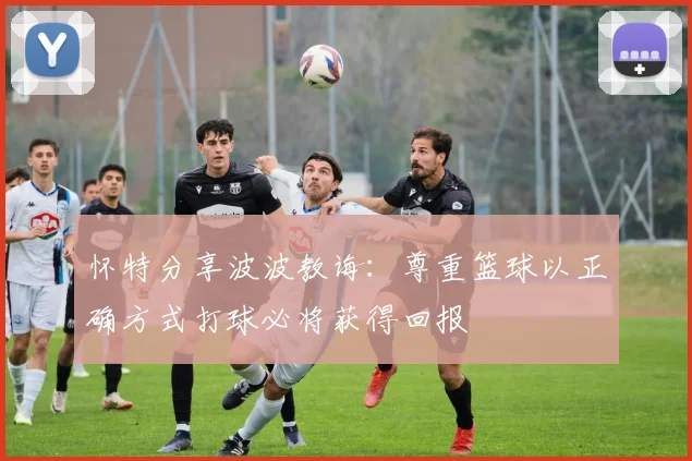 怀特分享波波教诲：尊重篮球以正确方式打球必将获得回报